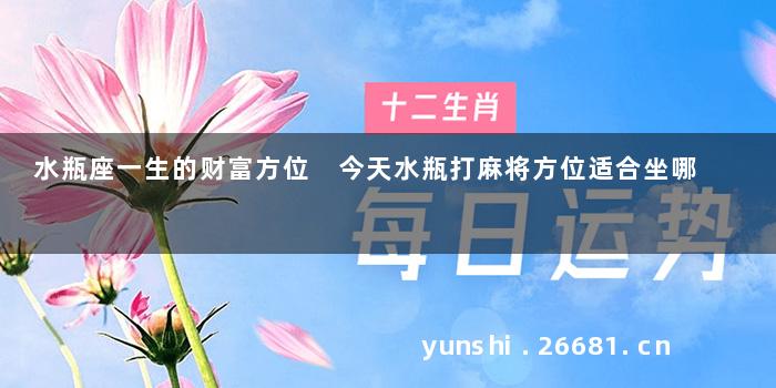 水瓶座一生的财富方位 今天水瓶打麻将方位适合坐哪